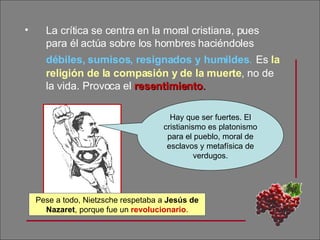 La crítica se centra en la moral cristiana, pues para él actúa sobre los hombres haciéndoles  débiles, sumisos, resignados y humildes .   Es  la religión de la compasión y de la muerte , no de la vida. Provoca el  resentimiento . Hay que ser fuertes. El cristianismo es platonismo para el pueblo, moral de esclavos y metafísica de verdugos. Pese a todo, Nietzsche respetaba a  Jesús de Nazaret , porque fue un  revolucionario . 
