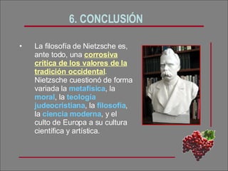 6. CONCLUSIÓN La filosofía de Nietzsche es, ante todo, una  corrosiva crítica de los valores de la tradición occidental .  Nietzsche cuestionó de forma variada la  metafísica , la  moral , la  teología judeocristiana , la  filosofía , la  ciencia   moderna , y el culto de Europa a su cultura científica y artística.  