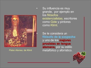 Su influencia es muy grande,  por ejemplo en los  filósofos   existencialistas,  escritores como  Gide  y pintores como  Klimt. Se le considera un  filósofo de la sospecha  y uno de los  mejores prosistas en lengua alemana,  por su estilo metafórico y aforístico. Palas Atenea , de Klimt 