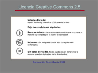 Licencia Creative Commons 2.5 Concepción Pérez García. 2007 Usted es libre de: copiar, distribuir y comunicar públicamente la obra Bajo las condiciones siguientes: Reconocimiento . Debe reconocer los créditos de la obra de la manera especificada por el autor o el licenciador. No comercial . No puede utilizar esta obra para fines comerciales. Sin obras derivadas . No se puede alterar, transformar o generar una obra derivada a partir de esta obra.   