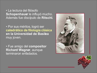 La lectura del filósofo  Schopenhauer  le influyó mucho. Además fue discípulo de  Ritschl.   Por sus méritos, logró ser  catedrático de filología clásica  en la Universidad de Basilea  muy joven. Fue amigo del  compositor Richard Wagner , aunque terminaron enfadados. 