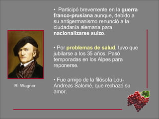 Participó brevemente en la  guerra franco-prusiana  aunque, debido a su antigermanismo renunció a la ciudadanía alemana para  nacionalizarse suizo . Por  problemas de salud , tuvo que jubilarse a los 35 años. Pasó temporadas en los Alpes para reponerse. Fue amigo de la filósofa Lou-Andreas Salomé, que rechazó su amor. R. Wagner 