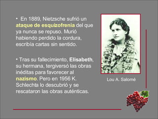 En 1889, Nietzsche sufrió un  ataque de esquizofrenia  del que ya nunca se repuso. Murió habiendo perdido la cordura, escribía cartas sin sentido. Tras su fallecimiento,  Elisabeth , su hermana, tergiversó las obras inéditas para favorecer al  nazismo . Pero en 1956 K. Schlechta lo descubrió y se rescataron las obras auténticas. Lou A. Salomé 