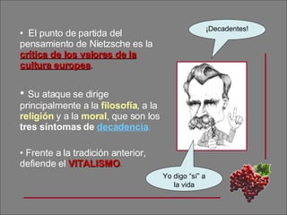 El punto de partida del pensamiento de Nietzsche es la  crítica de los valores de la cultura europea . Su ataque se dirige principalmente a la  filosofía , a la  religión  y a la  moral , que son los  tres síntomas de  decadencia . Frente a la tradición anterior, defiende el  VITALISMO . ¡Decadentes! Yo digo “sí” a la vida 