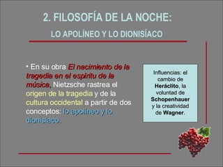 2. FILOSOFÍA DE LA NOCHE:  LO APOLÍNEO Y LO DIONISÍACO   En su obra  El nacimiento de la tragedia en el espíritu de la música ,  Nietzsche rastrea el  origen de la tragedia  y de la  cultura occidental  a partir de dos conceptos:  lo apolíneo   y lo dionisíaco. Influencias: el cambio de  Heráclito , la voluntad de  Schopenhauer  y la creatividad de  Wagner . 