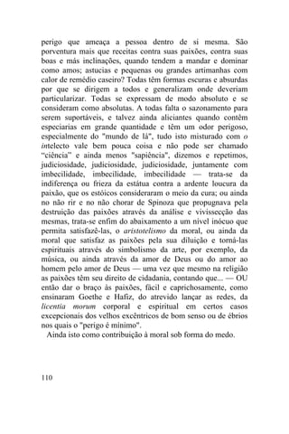 perigo que ameaça a pessoa dentro de si mesma. São
porventura mais que receitas contra suas paixões, contra suas
boas e más inclinações, quando tendem a mandar e dominar
como amos; astucias e pequenas ou grandes artimanhas com
calor de remédio caseiro? Todas têm formas escuras e absurdas
por que se dirigem a todos e generalizam onde deveriam
particularizar. Todas se expressam de modo absoluto e se
consideram como absolutas. A todas falta o sazonamento para
serem suportáveis, e talvez ainda aliciantes quando contêm
especiarias em grande quantidade e têm um odor perigoso,
especialmente do "mundo de lá", tudo isto misturado com o
intelecto vale bem pouca coisa e não pode ser chamado
“ciência” e ainda menos "sapiência", dizemos e repetimos,
judiciosidade, judiciosidade, judiciosidade, juntamente com
imbecilidade, imbecilidade, imbecilidade — trata-se da
indiferença ou frieza da estátua contra a ardente loucura da
paixão, que os estóicos consideraram o meio da cura; ou ainda
no não rir e no não chorar de Spinoza que propugnava pela
destruição das paixões através da análise e vivissecção das
mesmas, trata-se enfim do abaixamento a um nível inócuo que
permita satisfazê-las, o aristotelismo da moral, ou ainda da
moral que satisfaz as paixões pela sua diluição e torná-las
espirituais através do simbolismo da arte, por exemplo, da
música, ou ainda através da amor de Deus ou do amor ao
homem pelo amor de Deus — uma vez que mesmo na religião
as paixões têm seu direito de cidadania, contando que... — OU
então dar o braço às paixões, fácil e caprichosamente, como
ensinaram Goethe e Hafiz, do atrevido lançar as redes, da
licentia morum corporal e espiritual em certos casos
excepcionais dos velhos excêntricos de bom senso ou de ébrios
nos quais o "perigo é mínimo".
  Ainda isto como contribuição à moral sob forma do medo.




110
 