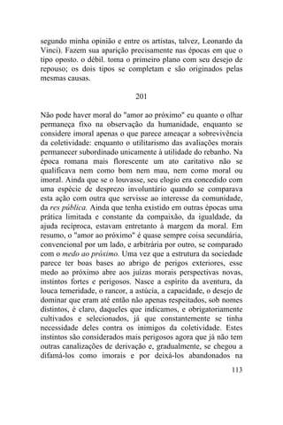 segundo minha opinião e entre os artistas, talvez, Leonardo da
Vinci). Fazem sua aparição precisamente nas épocas em que o
tipo oposto. o débil. toma o primeiro plano com seu desejo de
repouso; os dois tipos se completam e são originados pelas
mesmas causas.

                              201

Não pode haver moral do "amor ao próximo" eu quanto o olhar
permaneça fixo na observação da humanidade, enquanto se
considere imoral apenas o que parece ameaçar a sobrevivência
da coletividade: enquanto o utilitarismo das avaliações morais
permanecer subordinado unicamente à utilidade do rebanho. Na
época romana mais florescente um ato caritativo não se
qualificava nem como bom nem mau, nem como moral ou
imoral. Ainda que se o louvasse, seu elogio era concedido com
uma espécie de desprezo involuntário quando se comparava
esta ação com outra que servisse ao interesse da comunidade,
da res pública. Ainda que tenha existido em outras épocas uma
prática limitada e constante da compaixão, da igualdade, da
ajuda recíproca, estavam entretanto à margem da moral. Em
resumo, o "amor ao próximo" é quase sempre coisa secundária,
convencional por um lado, e arbitrária por outro, se comparado
com o medo ao próximo. Uma vez que a estrutura da sociedade
parece ter boas bases ao abrigo de perigos exteriores, esse
medo ao próximo abre aos juízas morais perspectivas novas,
instintos fortes e perigosos. Nasce a espírito da aventura, da
louca temeridade, o rancor, a astúcia, a capacidade, o desejo de
dominar que eram até então não apenas respeitados, sob nomes
distintos, é claro, daqueles que indicamos, e obrigatoriamente
cultivados e selecionados, já que constantemente se tinha
necessidade deles contra os inimigos da coletividade. Estes
instintos são considerados mais perigosos agora que já não tem
outras canalizações de derivação e, gradualmente, se chegou a
difamá-los como imorais e por deixá-los abandonados na
                                                            113
 
