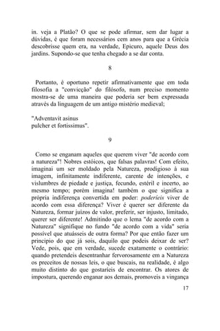 in. veja a Platão? O que se pode afirmar, sem dar lugar a
dúvidas, é que foram necessários cem anos para que a Grécia
descobrisse quem era, na verdade, Epicuro, aquele Deus dos
jardins. Supondo-se que tenha chegado a se dar conta.

                                8

  Portanto, é oportuno repetir afirmativamente que em toda
filosofia a "convicção" do filósofo, num preciso momento
mostra-se de uma maneira que poderia ser bem expressada
através da linguagem de um antigo mistério medieval;

"Adventavit asinus
pulcher et fortissimus".

                                9

  Como se enganam aqueles que querem viver "de acordo com
a natureza"! Nobres estóicos, que falsas palavras! Com efeito,
imaginai um ser moldado pela Natureza, prodigioso à sua
imagem, infinitamente indiferente, carente de intenções, e
vislumbres de piedade e justiça, fecundo, estéril e incerto, ao
mesmo tempo; porém imagina! também o que significa a
própria indiferença convertida em poder: poderíeis viver de
acordo com essa diferença? Viver é querer ser diferente da
Natureza, formar juízos de valor, preferir, ser injusto, limitado,
querer ser diferente! Admitindo que o lema "de acordo com a
Natureza" signifique no fundo "de acordo com a vida" seria
possível que atuásseis de outra forma? Por que então fazer um
principio do que já sois, daquilo que podeis deixar de ser?
Vede, pois, que em verdade, sucede exatamente o contrário:
quando pretendeis desentranhar fervorosamente em a Natureza
os preceitos de nossas leis, o que buscais, na realidade, é algo
muito distinto do que gostaríeis de encontrar. Os atores de
impostura, querendo enganar aos demais, promoveis a vingança
                                                               17
 