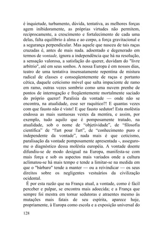 é inquietude, turbamento, dúvida, tentativa, as melhores forças
agem inibidoramente, as próprias virtudes não permitem,
reciprocamente, a crescimento e fortalecimento de cada uma
delas, falta equilíbrio à alma e ao corpo, a força gravitacional e
a segurança perpendicular. Mas aquele que nasceu de tais raças
cruzadas é, antes de mais nada. adoentado e degenerado em
termos de vontade, ignora a independência que há na resolução,
a sensação valorosa, a satisfação do querer, duvidam do "livre
arbítrio", até em seus sonhos. A nossa Europa é em nossos dias,
teatro de uma tentativa insensatamente repentina de mistura
radical de classes e conseqüentemente de raças e portanto
cética, daquele ceticismo móvel que salta impaciente de ramo
em ramo, outras vezes sombrio como uma nuvem prenhe de
pontos de interrogação e freqüentemente mortalmente saciado
do próprio querer! Paralisia da vontade — onde não se
encontra, na atualidade, esse ser raquítico?! E quantas vezes
com que fausto não é visto! E que fausto sedutor! Esta moléstia
endossa as mais suntuosas vestes da mentira, e assim, por
exemplo, tudo aquilo que é pomposamente tratado, na
atualidade, sob o nome de “objetividade”, de “filosofia
científica” de “l'art pour l'art”, de “conhecimento puro e
independente da vontade”, nada mais é que ceticismo,
paralisação da vontade pomposamente apresentada -, asseguro-
me o diagnóstico dessa moléstia européia. A vontade doente
difundiu-se de modo desigual na Europa, manifesta-se com
mais força e sob os aspectos mais variados onde a cultura
aclimatou-se há mais tempo e tende a limitar-se na medida em
que o "bárbaro" tende a manter — ou a reivindicar — os seus
direitos sobre os negligentes vestuários da civilização
ocidental.
  É por esta razão que na França atual, a vontade, como é fácil
perceber e palpar, se encontra mais adoecida; e a França que
sempre foi mestra em tornar sedutoras e atraentes mesmo às
mutações mais fatais de seu espírita, aparece hoje,
propriamente, à Europa como escola e a exposição universal do
128
 