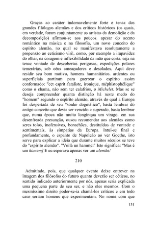 Graças ao caráter indomavelmente forte e tenaz dos
grandes filólogos alemães e dos críticos históricos (os quais,
em verdade, foram conjuntamente os artistas da demolição e da
decomposição) afirmou-se aos poucos. apesar do acento
romântico na música e na filosofia, um novo conceito do
espírito alemão, no qual se manifestava resolutamente a
propensão ao ceticismo viril, como, por exemplo a impavidez
do olhar, na coragem e inflexibilidade da mão que corta, seja na
tenaz vontade de descobertas perigosas, expedições polares
temerárias, sob céus ameaçadores e desolados. Aqui deve
residir seu bom motivo, homens humanitários. ardentes ou
superficiais partiram para guerrear o espírito assim
conformado: "cet esprit fataliste, ironique, méphistophélique"
como o chama, não sem ter calafrios, o Michelet. Mas se se
deseja compreender quanta distinção há neste medo do
"homem" segundo o espírito alemão, através do qual a Europa
foi despertada de seu "sonho dogmático", basta lembrar do
antigo conceito que devia ser vencido e superado, basta lembrar
que, numa época não muito longínqua um virago. em sua
desenfreada presunção, ousou recomendar aos alemães como
seres tolos, inofensivos, bonachões, destituídos de vontade e
sentimentais, às simpatias da Europa. Intui-se final e
profundamente, o espanto de Napoleão ao ver Goethe, isto
serve para explicar a idéia que durante muitos séculos se teve
do "espírito alemão". "Voilà un hammel" Isto significa: "Mas é
um homem] E eu esperava apenas ver um alemão!

                              210

  Admitindo, pois, que qualquer evento deixe entrever na
imagem dos filósofos do futuro quanto deverão ser céticos, no
sentido indicado anteriormente por nós, apenas seria explicada
uma pequena parte de seu ser, e não eles mesmos. Com o
mesmíssimo direito poder-se-ia chamá-los críticos e em todo
caso seriam homens que experimentam. No nome com que
                                                            131
 
