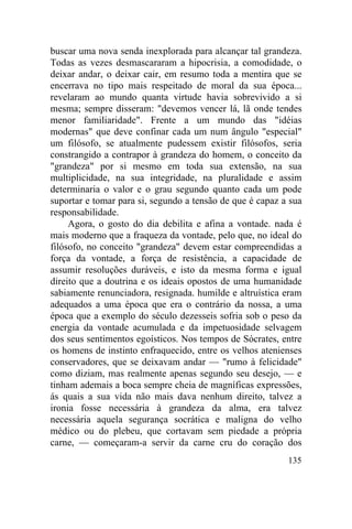 buscar uma nova senda inexplorada para alcançar tal grandeza.
Todas as vezes desmascararam a hipocrisia, a comodidade, o
deixar andar, o deixar cair, em resumo toda a mentira que se
encerrava no tipo mais respeitado de moral da sua época...
revelaram ao mundo quanta virtude havia sobrevivido a si
mesma; sempre disseram: "devemos vencer lá, lã onde tendes
menor familiaridade". Frente a um mundo das "idéias
modernas" que deve confinar cada um num ângulo "especial"
um filósofo, se atualmente pudessem existir filósofos, seria
constrangido a contrapor à grandeza do homem, o conceito da
"grandeza" por si mesmo em toda sua extensão, na sua
multiplicidade, na sua integridade, na pluralidade e assim
determinaria o valor e o grau segundo quanto cada um pode
suportar e tomar para si, segundo a tensão de que é capaz a sua
responsabilidade.
     Agora, o gosto do dia debilita e afina a vontade. nada é
mais moderno que a fraqueza da vontade, pelo que, no ideal do
filósofo, no conceito "grandeza" devem estar compreendidas a
força da vontade, a força de resistência, a capacidade de
assumir resoluções duráveis, e isto da mesma forma e igual
direito que a doutrina e os ideais opostos de uma humanidade
sabiamente renunciadora, resignada. humilde e altruística eram
adequados a uma época que era o contrário da nossa, a uma
época que a exemplo do século dezesseis sofria sob o peso da
energia da vontade acumulada e da impetuosidade selvagem
dos seus sentimentos egoísticos. Nos tempos de Sócrates, entre
os homens de instinto enfraquecido, entre os velhos atenienses
conservadores, que se deixavam andar — "rumo à felicidade"
como diziam, mas realmente apenas segundo seu desejo, — e
tinham ademais a boca sempre cheia de magníficas expressões,
ás quais a sua vida não mais dava nenhum direito, talvez a
ironia fosse necessária à grandeza da alma, era talvez
necessária aquela segurança socrática e maligna do velho
médico ou do plebeu, que cortavam sem piedade a própria
carne, — começaram-a servir da carne cru do coração dos
                                                           135
 