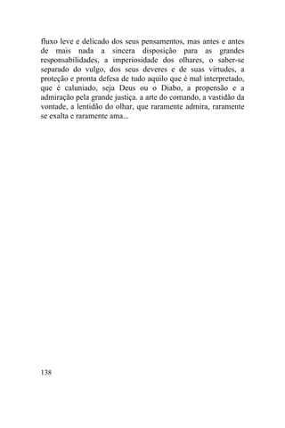 fluxo leve e delicado dos seus pensamentos, mas antes e antes
de mais nada a sincera disposição para as grandes
responsabilidades, a imperiosidade dos olhares, o saber-se
separado do vulgo, dos seus deveres e de suas virtudes, a
proteção e pronta defesa de tudo aquilo que é mal interpretado,
que é caluniado, seja Deus ou o Diabo, a propensão e a
admiração pela grande justiça. a arte do comando, a vastidão da
vontade, a lentidão do olhar, que raramente admira, raramente
se exalta e raramente ama...




138
 
