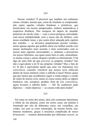 214

     Nossas virtudes? É provável que também nós tenhamos
nossas virtudes, mesmo que, como de imediato se compreende,
não sejam aquelas virtudes bondosas e primitivas, que
honrávamos em nossos antepassados, embora mantendo-as à
respeitosa distância. Nós europeus de depois de amanhã,
primícias do século vinte — com a nossa perigosa curiosidade,
com nossa multiplicidade, com a nossa arte do disfarce, com
nossa crueldade tenaz, e por assim dizer adoçada pelo espírito
dos sentidos — se devemos propriamente possuir virtudes,
temos apenas aquelas que podem entrar em melhor acordo com
nossas inclinações mais secretas e mais acariciadas, com as
nossas mais urgentes necessidades, e. andamos a procurá-las
em nossos labirintos, nos quais como bem se sabe, emaranham-
se muitas coisas e outras chegam a perder-se inteiramente. E há
algo de mais belo do que procurar as próprias virtudes? Isto
não é equivalente a ter fé nas próprias virtudes? Mas o fato de
ter fé não é equivalente àquilo que uma vez chamamos boa
consciência, conceito venerável que nossos avós enfiavam
dentro de nosso intelecto como o rabicho à nuca? Parece quase
que por menos que acreditemos seguir a moda antiga e o modo
de sentir de nossos avós, numa só cousa somos deles os dignos
herdeiros, nós, europeus, produto final da boa consciência.
agora levamos o rabicho deles. — Ah! Se soubésseis quão
depressa — muito depressa — as cousas estão para mudar!

                             215

  Tal como no reino dos astros, dois sóis costumam determinar
a órbita de um planeta, como em certos casos um planeta é
iluminado por sóis de diferentes cores, ora vermelhas, ora
verdes, ora com as cores misturadas, da mesma forma, nós,
homens modernos, graças à mecânica complicada do nosso
firmamento — estamos determinados por diferentes morais; as
140
 