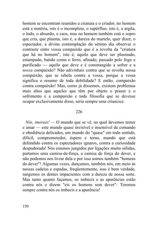 homem se encontram reunidos a criatura e o criador, no homem
está a matéria, isto é o incompleto, o supérfluo, isto é, a argila,
o lodo, o absurdo, o caos, mas no homem também está o sopro
que cria, que plasma, isto é, a dureza do martelo, quer dizer, o
espectador, a divina contemplação do sétimo dia observai o
contraste entre vossa compaixão que é a revolta da "criatura
que há no homem", isto é, aquilo que deve ser plasmado,
estampado, batido como o ferro, afinado, passado pelo fogo e
purificado — aquilo que deve e é constrangido a sofrer e a
nossa compaixão? Não adivinhais contra que se revolta nossa
compaixão, que se rebela contra a vossa, porque a vossa
significa o resumo de toda debilidade? E então, compaixão
contra compaixão! Mas, como já dissemos, existem problemas
mais altos que aqueles que têm por objeto o prazer e o
sofrimento e a compaixão e toda filosofia que se devesse
ocupar exclusivamente disso, seria sempre uma criancice.

                               226

  Nós, imorais! — O mundo que se vê, no qual devemos temer
e amar — este mundo quase invisível e insensível de comando
e obediência delicados, um mundo do "quase" em todo sentido,
difícil, comprometedor, áspero e terno, mundo que está
defendido contra os espectadores ignaros, contra a curiosidade
despudorada! Nós estamos jungidos por ligações muito sólidas,
partamos uma camisa-de-força, a camisa de força do dever, e
não podemos nos livrar dela e por isso somos também "homens
do dever"! Algumas vezes, dançamos, também nós, em meio às
nossas cadeias e espadas, freqüentemente, isso é bem verdade,
rangemos os dentes impacientes com a dureza de nossa sorte.
Mas tanto quanto façamos, os imbecis e as aparências estão
contra nós e dizem "eis os homens sem dever": Teremos
sempre contra nós os imbecis e a aparência!


150
 