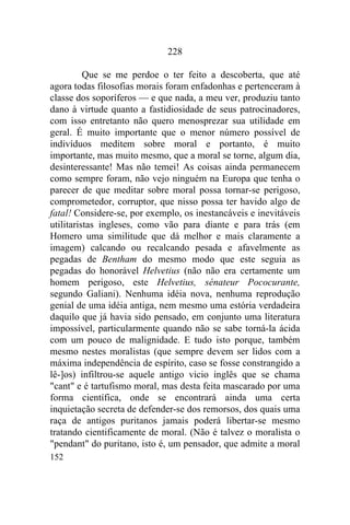 228

          Que se me perdoe o ter feito a descoberta, que até
agora todas filosofias morais foram enfadonhas e pertenceram à
classe dos soporíferos — e que nada, a meu ver, produziu tanto
dano à virtude quanto a fastidiosidade de seus patrocinadores,
com isso entretanto não quero menosprezar sua utilidade em
geral. É muito importante que o menor número possível de
indivíduos meditem sobre moral e portanto, é muito
importante, mas muito mesmo, que a moral se torne, algum dia,
desinteressante! Mas não temei! As coisas ainda permanecem
como sempre foram, não vejo ninguém na Europa que tenha o
parecer de que meditar sobre moral possa tornar-se perigoso,
comprometedor, corruptor, que nisso possa ter havido algo de
fatal! Considere-se, por exemplo, os inestancáveis e inevitáveis
utilitaristas ingleses, como vão para diante e para trás (em
Homero uma similitude que dá melhor e mais claramente a
imagem) calcando ou recalcando pesada e afavelmente as
pegadas de Bentham do mesmo modo que este seguia as
pegadas do honorável Helvetius (não não era certamente um
homem perigoso, este Helvetius, sénateur Pococurante,
segundo Galiani). Nenhuma idéia nova, nenhuma reprodução
genial de uma idéia antiga, nem mesmo uma estória verdadeira
daquilo que já havia sido pensado, em conjunto uma literatura
impossível, particularmente quando não se sabe torná-la ácida
com um pouco de malignidade. E tudo isto porque, também
mesmo nestes moralistas (que sempre devem ser lidos com a
máxima independência de espírito, caso se fosse constrangido a
lê-]os) infiltrou-se aquele antigo vicio inglês que se chama
"cant" e é tartufismo moral, mas desta feita mascarado por uma
forma científica, onde se encontrará ainda uma certa
inquietação secreta de defender-se dos remorsos, dos quais uma
raça de antigos puritanos jamais poderá libertar-se mesmo
tratando cientificamente de moral. (Não é talvez o moralista o
"pendant" do puritano, isto é, um pensador, que admite a moral
152
 