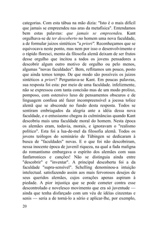 categorias. Com esta tábua na mão dizia: "Isto é o mais difícil
que jamais se empreendeu nas aras da metafísica". Entendamos
bem estas palavras: que jamais se empreendeu. Kant
orgulhava-se de ter descoberto no homem uma nova faculdade,
a de formular juizos sintéticos "a priori". Reconheçamos que se
equivocava neste ponto, mas nem por isso o desenvolvimento e
o rápido floresci, mento da filosofia alemã deixam de ser frutos
desse orgulho que incitou a todos os jovens pensadores a
descobrir algum outro motivo de orgulho ou pelo menos,
algumas "novas faculdades". Bem, reflitamos um pouco, posto
que ainda temos tempo. De que modo são possíveis os juizos
sintéticos a priori? Perguntava-se Kant. Em poucas palavras,
sua resposta foi esta: por meio de uma faculdade. infelizmente,
não se expressou com tanta concisão mas de um modo prolixo,
pomposo, com ostensivo luxo de pensamentos obscuros e de
linguagem confusa até fazer incompreensível a jocosa tolice
alemã que se absconde no fundo desta resposta. Todos se
sentiram embriagados da alegria ante a idéia dessa nova
faculdade, e o entusiasmo chegou às culminâncias quando Kant
descobriu mais uma faculdade moral do homem. Nesta época
os alemães eram, todavia, morais, e ignoravam o "realismo
político". Esta foi a lua-de-mel da filosofia alemã. Todos os
jovens teólogos do seminário de Tübingen se dedicaram à
busca de "faculdades" novas. E o que foi não descobriram,
nessa inocente época de juvenil riqueza, na qual a fada maligna
do romantismo embargava o espírito dos alemães com suas
fanfarronices e canções! Não se distinguia ainda entre
"descobrir" e "inventar". A principal descoberta foi a da
faculdade "supra-sensível". Schelling denominou-a intuição
intelectual. satisfazendo assim aos mais fervorosos desejos de
seus queridos alemães, cujos corações apenas aspiram à
piedade. A pior injustiça que se pode cometer contra esse
descontrolado e novelesco movimento que era só juventude —
ainda que tenha disfarçado com um véu de idéias cinzentas e
senis — seria a de torná-lo a sério e aplicar-lhe, por exemplo,
20
 