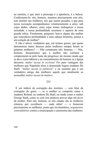 na mentira, o que mais a preocupa é a aparência, é a beleza.
Confessemo-lo, nós, homens, amamos precisamente esta arte,
este instinto nas mulheres, nós que somos pesados, e que para
nossa recreação acompanhamos voluntariamente a seres, sob
cujos dedos, olhares, entre cujas ternas maluquices a nossa
seriedade, a nossa profundidade assumem o aspecto de uma
grande tolice. Finalmente, pergunto, houve algum dia mulher
que concedesse profundidade a uma cabeça feminina, justiça a
um coração de mulher?
  E não é talvez verdadeiro que, em termos gerais, que quem
demonstrou maior descaso pelas mulheres sempre foram as
próprias mulheres? — Não certamente nós, homens. — Nós,
homens, desejaríamos que a mulher não continue a
comprometer-se pelo lume do progresso; do mesmo modo que
se deve à previdência e ao consentimento do homem se a Igreja
decretou: mulier taceat in ecclesia! Foi para vantagem das
mulheres que Napoleão disse à demasiado loquaz madame De
Staêl: “mulier taceat in politicisf” e eu sustento que é um
verdadeiro amigo das mulheres aquele que atualmente as
aconselha: mulier taceat de muliere.

                            233

 É um indício de corrupção dos instintos — sem falar da
corrupção do gosto — se a mulher se comporta como a
madame Roland, ou senhora De Staêl, ou ainda como o senhor
George Sand, como se com isso pudesse provar algo em favor
da mulher. Para nós, homens, as três citadas são as mulheres
cômicas por excelência — nada além! — e fornecem
precisamente os melhores, posto que involuntários, argumentos
contraditórios contra a emancipação e autonomia das mulheres.




160
 