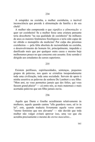 234

  A estupidez na cozinha, a mulher cozinheira, a incrível
inconsciência que preside à alimentação da família e do seu
chefe!
  A mulher não compreende o que significa a alimentação: e
quer ser cozinheira! Se a mulher fosse uma criatura pensante
teria descoberto "na sua qualidade de cozinheira" há milhares
de anos os maiores fenômenos fisiológicos e teria sido capaz de
ter obtido o monopólio da medicina! Por culpa das péssimas
cozinheiras — pela falta absoluta de racionalidade na cozinha,
o desenvolvimento do homem foi, principalmente, impedido e
danificado mais que por qualquer outra causa e mesmo hoje
melhoramos pouco no que concerne este assunto. Este sermão é
dirigido aos estudantes de cursos superiores.

                             235

  Existem perífrases, espirituosidades, sentenças, pequenos
grupos de palavras, nos quais se cristaliza inesperadamente
toda uma civilização, toda uma sociedade. Servem de apoio à
minha assertiva as palavras da senhora De Lambert a seu filho:
"Mon ami, ne vous permettez jamais que des folies, qui vous
fassent grand plaisir" — cá entre nós, as mais maternais e mais
acertadas palavras que um filho jamais ouviu.

                             236

  Aquilo que Dante e Goethe acreditaram relativamente às
mulheres, aquele quando cantou "ella guardava suso, ed io in
lei", este, quando traduziu livremente aquele verso como
"eterno feminino que nos alevanta" — não duvido que toda
mulher não vulgar evitará aprovar isso, uma vez que ela
acredita precisamente o mesmo do eterno masculino...

                                                           161
 