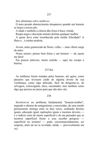 237

  Sete aforismos sobre mulheres.
  O mais pesado aborrecimento desaparece quando um homem
se lança a nossos pés.
  A idade e também a ciência dão força à fraca virtude.
  Roupa negra e discrição tornam distinta qualquer mulher.
  A quem devo estar reconhecida pela minha felicidade? A
Deus e... à minha modista.

 Jovem, antro guarnecido de flores; velha — uma víbora surge
do antro.
 Nome sonoro, pernas bem feitas e um homem — ah, quem
me dera!
 Em poucas palavras, muito sentido — aqui me escapa a
burrice.

                           237-bis

  As mulheres foram tratadas pelos homens, até agora, como
pássaros que tivessem caído de alguma árvore de sua
vizinhança, como algo delicado, fácil de desgastar-se, de
selvagem, extravagante, doce, encantador, mas também como
algo que precisa ser preso para que não alce vôo.

                             238

  Envolver-se no problema fundamental "homem-mulher",
negando o abismo do antagonismo, a necessidae ,de uma tensão
perenemente inimiga entre os dois sexos, sonhando direitos
iguais, educação igual, aspirações iguais e mesmos deveres —
é o indício certo de mente superficial e de um pensador que se
mostrou superficial frente a esse escolho perigoso —
superficial no instinto! — pode, circunstanciadamente, ser
suspeita, antes de ter se revelado, traído — provavelmente em
162
 