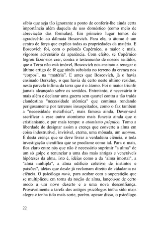 sábio que seja tão ignorante a ponto de conferir-lhe ainda certa
importância além daquela de uso doméstico (como meio de
abreviação das fórmulas). Em primeiro lugar temos de
agradecê-lo ao dálmata Boscovich. Para ele, o átomo é um
centro de força que explica todas as propriedades da matéria. E
Boscovich foi, com o polonês Capérnico, o maior e mais.
vigoroso adversário da aparência. Com efeito, se Copérnico
logrou fazer-nos crer, contra o testemunho de nossos sentidos,
que a Terra não está imóvel, Boscovich nos ensinou a renegar o
último artigo de fé que ainda subsistia no terreno da crença nos
“corpos”, na “matéria”. E antes que Boscovich, já o havia
ensinado Berkeley, o que havia de certo neste último resíduo,
nesta parcela ínfima da terra que é o átomo. Foi o maior triunfo
jamais alcançado sobre os sentidos. Entretanto, é necessário ir
mais além e declarar uma guerra sem quartel contra a tão traída
clandestina "necessidade atômica" que continua rondando
perigosamente por terrenos insuspeitados, como o faz também
a "necessidade metafísica", mais famosa ainda. Dever-se-á
sacrificar a esse outro atomismo mais funesto ainda que o
cristianismo, e por mais tempo: o atomismo psíquico. Tomo a
liberdade de designar assim a crença que converte a alma em
coisa indestrutível, invisível, eterna, uma mônada, um atomon.
É desta crença que se deve livrar a verdadeira ciência, e toda
investigação científica que se proclame como tal. Para o mais,
fica claro entre nós que não é necessário suprimir "a alma" de
um só golpe e renunciar a uma das mais antigas e veneráveis
hipóteses da alma. isto é, idéias como a da "alma imortal", a
"alma múltipla", a alma edifício coletivo de instintos e
paixões", idéias que desde já reclamam direito de cidadania na
ciência. O psicólogo novo, para acabar com a superstição que
se multiplicou em torna da noção de alma, lançou-se de certo
modo a um novo deserto e a uma nova desconfiança.
Provavelmente a tarefa dos antigos psicólogos tenha sido mais
alegre e tenha tido mais sorte, porém. apesar disso, o psicólogo

22
 