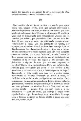 maior dos perigos, o de, deixar de ser a expressão da alma
européia tomando-se uma fantasia nacional.

                              246

  Que martírio são os livros escritos em alemão para quem
possui uma terceira orelha. Com que desdém atravessará o
pântano de palavras sem som, de ritmos sem dança, que entre
os alemães chama-se livro! E ainda o alemão que lê um livro!
Quão mal lê, nitidamente com repugnância! Quantos são os
alemães que sabem, que pretendem saber, que em toda boa
frase há arte, arte que requer ser adivinhada quando se quer
compreender a frase? Um mal-entendido no tempo, por
exemplo, e o sentido da frase é perdido! Que não seja lícito ter
dúvidas acerca das sílabas que decidem o ritmo, que a ruptura
de uma simetria por demais rigorosa deva ser coisa desejada,
como um atrativo, que a cada "staccato", a cada "rubato" se
deve manter paciente o ouvido atento, que os sentidos devam
concentrar-se na sucessão das vogais e dos ditongos, pela
delicadeza e riqueza de tons que assumem enquanto se
sucedem? Quem, entre os alemães que lêem, tem suficiente boa
vontade para reconhecer em quem lê tais deveres e tais
postulados e perceber toda a arte e intenção postas na língua?
Resumindo, se falta ouvido para tudo isso e assim passam
inadvertidos os maiores contrastes do estilo, e então, os
artifícios mais sublimes são prodigalizados aos surdos. Estes
pensamentos me ocorreram quando me deparei com as palavras
que trocaram, canhestra e ingenuamente, dois mestres da prosa:
um, com palavras que destilam lenta e frias como de uma
caverna úmida — porque frisa seu som surdo e a sua
ressonância — com um outro, que maneja a língua como
espada flexível e que de seu braço até a extremidade de seu pé
sente o fascínio perigoso da lâmina rápida e aguda que quer
mor. der, cortar, silvar.

                                                            177
 