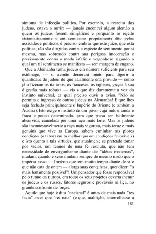 sintoma de infecção política. Por exemplo, a respeito dos
judeus, estava a ouvir: — jamais encontrei algum alemão a
quem os judeus fossem simpáticos e porquanto se rejeite
sistematicamente o anti-semitismo propriamente dito pelos
assisados e políticos, é preciso lembrar que este juízo, que esta
política, não são dirigidos contra a espécie de sentimento por si
mesmo, mas sobretudo contra sua perigosa imoderação e
precisamente contra o modo infeliz e vergonhoso segundo o
qual um tal sentimento se manifesta — sem margem de engano.
  Que a Alemanha tenha judeus em número suficiente para seu
estômago, — o alemão demorará muito para digerir a
quantidade de judeus de que atualmente está provido — como
já o fizeram os italianos, os franceses, os ingleses, graças à sua
digestão mais robusta — eis o que diz claramente a voz do
instinto universal, da qual preciso ouvir o aviso. "Não se
permita o ingresso de outros judeus na Alemanha! E que lhes
seja fechado principalmente o Império do Oriente (e também a
Áustria). Isto exige o instinto de um povo, cuja índole ainda é
fraca e pouco determinada, para que possa ser facilmente
absorvida, cancelada por uma raça mais forte. Mas os judeus
são incontestavelmente a raça mais vigorosa, mais tenaz e mais
genuína que vive na Europa, sabem caminhar nas piores
condições (e talvez muito melhor que em condições favoráveis)
e isto quanto a tais virtudes, que atualmente se pretende tomar
por vícios, em termos de uma fé resoluta, que não tem
necessidade de envergonhar-se diante das "idéias modernas",
mudam, quando e se se mudam, sempre do mesmo modo que o
império russo — Império que tem muito tempo diante de si e
que não data de ontem — alarga suas conquistas, quer dizer: "o
mais lentamente possível"! Um pensador que fosse responsável
pelo futuro da Europa, em todos os seus projetos deveria incluir
os judeus e os russos, fatores seguros e prováveis na liça, no
grande confronto de forças.
  Aquilo que hoje é dito "nacional" é antes de mais nada "res
facta" antes que "res nata" (e que, maldição, assemelhasse a
                                                              181
 