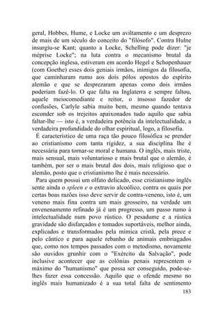 geral, Hobbes, Hume, e Locke um aviltamento e um desprezo
de mais de um século do conceito do "filósofo". Contra Hulne
insurgiu-se Kant; quanto a Locke, Schelling pode dizer: "je
méprise Locke"; na luta contra o mecanismo brutal da
concepção inglesa, estiveram em acordo Hegel e Schopenhauer
(com Goethe) esses dois geniais irmãos, inimigos da filosofia,
que caminharam rumo aos dois pólos opostos do espírito
alemão e que se desprezaram apenas como dois irmãos
poderiam fazê-lo. O que falta na Inglaterra e sempre faltou,
aquele meiocomediante e reitor, o insosso fazedor de
confusões, Carlyle sabia muito bem, mesmo quando tentava
esconder sob os trejeitos apaixonados tudo aquilo que sabia
faltar-lhe — isto é, a verdadeira potência da intelectualidade, a
verdadeira profundidade do olhar espiritual, logo, a filosofia.
  É característico de uma raça tão pouco filosófica se prender
ao cristianismo com tanta rigidez, a sua disciplina lhe é
necessária para tornar-se moral e humana. O inglês, mais triste,
mais sensual, mais voluntarioso e mais brutal que o alemão, é
também, por ser o mais brutal dos dois, mais religioso que o
alemão, posto que o cristianismo lhe é mais necessário.
  Para quem possui um olfato delicado, esse cristianismo inglês
sente ainda o spleen e o extravio alcoólico, contra os quais por
certas boas razões isso deve servir de contra-veneno, isto é, um
veneno mais fina contra um mais grosseiro, na verdade um
envenenamento refinado já é um progresso, um passo rumo à
intelectualidade num povo rústico. O pesadume e a rústica
gravidade são disfarçados e tomados suportáveis, melhor ainda,
explicados e transformados pela mímica cristã, pela prece e
pelo cântico e para aquele rebanho de animais embriagados
que, como nos tempos passados com o metodismo, novamente
são ouvidos grunhir com o "Exército da Salvação", pode
inclusive acontecer que as colônias penais representem o
máximo do "humanismo" que possa ser conseguido, pode-se-
lhes fazer essa concessão. Aquilo que o ofende mesmo no
inglês mais humanizado é a sua total falta de sentimento
                                                             183
 