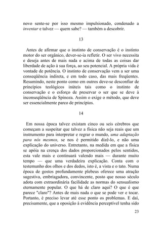 novo sente-se por isso mesmo impulsionado, condenado a
inventar e talvez — quem sabe? — também a descobrir.

                               13

  Antes de afirmar que o instinto de conservação é o instinto
motor do ser orgânico, dever-se-ia refletir. O ser vivo necessita
e deseja antes de mais nada e acima de todas as coisas dar
liberdade de ação à sua força, ao seu potencial. A própria vida é
vontade de potência. O instinto de conservação vem a ser uma
conseqüência indireta, e em todo caso, das mais freqüentes.
Resumindo, neste ponto como em outros deve-se desconfiar de
princípios teológicos inúteis tais como o instinto de
conservação e o esforço de preservar o ser que se deve à
inconseqüência de Spinoza. Assim o exige o método, que deve
ser essencialmente parco de princípios.

                               14

  Em nossa época talvez existam cinco ou seis cérebros que
começam a suspeitar que talvez a física não seja reais que um
instrumento para interpretar e regrar o mundo, uma adaptação
para nós mesmos, se nos é permitido dizê-lo, e não uma
explicação do universo. Entretanto, na medida em que a física
se apóia na crença dos dados proporcionados pelos sentidos,
esta vale mais e continuará valendo mais — durante muito
tempo — que uma verdadeira explicação. Conta com o
testemunho dos olhos e dos dedos, isto é, a vista e o tato. Numa
época de gostos profundamente plebeus oferece uma atração
sugestiva, embriagadora, convincente, posto que nosso século
adota com extraordinária facilidade as normas do sensualismo
eternamente popular. O que há de claro aqui? O que é que
parece "claro"? Antes de mais nada o que se pode ver e tocar.
Portanto, é preciso levar até esse ponto os problemas. E daí,
precisamente, que a oposição à evidência perceptível tenha sido
                                                              23
 