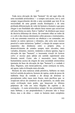 257

  Toda nova elevação do tipo "homem" foi até aqui obra de
uma sociedade aristocrática — e sempre será assim, isto é, será
sempre inegavelmente devida a uma sociedade que tem fé na
necessidade de uma grande escala hierárquica e de uma
profunda diferenciação de valor de homem a homem e que para
chegar à sua finalidade não saberia fazer menos que escravizar
sob uma forma ou outra. Sem o "pathos" da distância que nasce
de decisiva diferença de classe, do constante olhar ao redor de
si e sob si das classes dominantes sobre pessoas e instrumentos,
e de seu constante exercício no obedecer e no comandar, em
manter os outros opressos e distantes, não seria nem mesmo
possível o outro misterioso "pathos", o desejo de sempre novas
expansões das distâncias entre a própria alma, o
desenvolvimento de estados sempre mais elevados, mais
variados, distantes. maiores. tendentes a alturas ignotas, logo à
elevação do tipo "homem", o incessante triunfo do homem
sobre si mesmo para adotar em sentido supermoral uma
fórmula moral. Certo: não é necessário tecer ilusões
humanitárias acerca da origem de uma sociedade aristocrática
(portante da base da elevação do tipo "homem"); a verdade é
dura. Digamos, sem meias-palavras, como começou na terra,
até agora, toda civilização mais elevada.
  Homens de uma natureza ainda primitiva, bárbaros no mais
terrível sentido da palavra, homens de rapina, ainda de posse de
indômita força de vontade e do deseja de dominar se
precipitaram sobre raças mais fracas, mais pacíficas que. se
ocupavam talvez do comércio ou do pastoreio, ou ainda uma
outra civilização mais podre, que lançavam os últimos
palpitares de vida em raios fúlgidos do espírito e da
corrupção... A casta aristocrática sempre foi nos primórdios a
mais bárbara; a sua preponderância é procurar não a força
física, mas a da alma — eram os homens mais completos

                                                             193
 