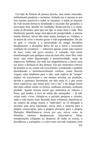 Um tipo de homem de poucas facetas, mas muito marcadas,
militarmente prudente e taciturno, fechado em si mesmo (e por
isso mesmo acessível a todos os encantos, a todas as nuances
da vida social) forma-se desafiando a sucessão das gerações; a
incessante luta, desafio de condições desfavoráveis é a causa,
como já dissemos, para que um tipo se torne forte e rude. Mas
finalmente quando surge uma época de prosperidade, a imensa
tensão diminui, talvez não mais sejam inimigos os vizinhos, e
os meios de viver e mesmo gozar a vida superabundam. De um
só gole o vínculo e a necessidade da antiga disciplina
desaparecem: a disciplina deixa de ser a única e necessária
condição de existência — subsistirá apenas como uma espécie
de luxo, como um gosto arcaico. A variação, seja como
transformação (em qualquer coisa de mais alto, mais fino, mais
raro), seja como degeneração e monstruosidade, surge de
improviso, brilhante, em toda sua magnificência, o único ousa
ser único e destacar-se dos demais. Em tais momentos críticos
da história se cri, contra um crescimento, coordenado e também
desordenado e inextrincavelmente confuso, como floresta
virgem, uma tendência para o alto, uma espécie de "tempo"
trópico no crescimento e um imenso arruinar em perdição,
devido a egoísmos ferozmente em luta entre si, e por assim
dizer explosivos, que lutam pelo "sol e luz" e da antiga moral
não mais sabem conter os limites, nenhuma retenção, nenhuma
piedade. Aquela mesma moral que aumentou ou reduziu a
força, que tendeu o arco de modo tão ameaçador — já não
existe mais. viveu. Atingiu-se o período perigoso e sinistro,
onde a vida maior, mais facetada, mais volumosa, manifesta-se
no cenário da antiga moral, o "indivíduo" se vê obrigado a
inventar uma nova legislação, novas artes e astúcias para a
própria conservação, para a própria elevação, para a própria
liberação. Manifestam-se novos por que, novos como, as
fórmulas      comuns       desaparecem,    imiscuem-se    falsas
interpretações coligadas ao desprezo de todas as coisas, a
decadência, a corrupção, e a raiva mais elevada conjuntas num
                                                            203
 