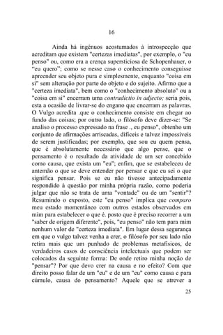 16

         Ainda há ingênuos acostumados à introspecção que
acreditam que existem "certezas imediatas", por exemplo, o "eu
penso" ou, como era a crença supersticiosa de Schopenhauer, o
“eu quero”; como se nesse caso o conhecimento conseguisse
apreender seu objeto pura e simplesmente, enquanto "coisa em
si" sem alteração por parte do objeto e do sujeito. Afirmo que a
"certeza imediata", bem como o "conhecimento absoluto" ou a
"coisa em si" encerram uma contradictio in adjecto; seria pois,
esta a ocasião de livrar-se do engano que encerram as palavras.
O Vulgo acredita .que o conhecimento consiste em chegar ao
fundo das coisas; por outro lado, o filósofo deve dizer-se: "Se
analiso o processo expressado na frase ., eu penso", obtenho um
conjunto de afirmações arriscadas, difíceis e talvez impossíveis
de serem justificadas; por exemplo, que sou eu quem pensa,
que é absolutamente necessário que algo pense, que o
pensamento é o resultado da atividade de um ser concebido
como causa, que exista um "eu"; enfim, que se estabeleceu de
antemão o que se deve entender por pensar e que eu sei o que
significa pensar. Pois se eu não tivesse antecipadamente
respondido à questão por minha própria razão, como poderia
julgar que não se trata de uma "vontade" ou de um "sentir"?
Resumindo o exposto, este "eu penso" implica que comparo
meu estado momentâneo com outros estados observados em
mim para estabelecer o que é. posto que é preciso recorrer a um
"saber de origem diferente", pois, "eu penso" não tem para mim
nenhum valor de "certeza imediata". Em lugar dessa segurança
em que o vulgo talvez venha a crer, o filósofo por seu lado não
retira mais que um punhado de problemas metafísicos, de
verdadeiros casos de consciência intelectuais que podem ser
colocados da seguinte forma: De onde retiro minha noção de
"pensar"? Por que devo crer na causa e no efeito? Com que
direito posso falar de um "eu" e de um "eu" como causa e para
cúmulo, causa do pensamento? Aquele que se atrever a
                                                             25
 