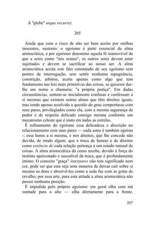 A "plebe" usque recurret.

                               265

  Ainda que com o risco de não ser bem aceito por orelhas
inocentes, sustento: o egoísmo é parte essencial da alma
aristocrática, e por egoísmo denomino aquela fé inamovível de
que a seres como "nós somos", os outros seres devem estar
sujeitados e devem se sacrificar ao nosso ser. A alma
aristocrática aceita este fato constatado de seu egoísmo sem
pontos de interrogação, sem sentir nenhuma repugnância,
constrição, arbítrio, aceita apenas como algo que tem
fundamento nas leis mais primitivas das coisas, se quisesse dar-
lhe um nome a chamaria: "a própria justiça". Em dadas
circunstâncias, sentem-se inicialmente confusas e confessam a
si mesmas que existem outras almas que têm direitos iguais,
mas tendo apenas resolvido a questão do grau comportasse com
seus pares, privilegiados como ela, com a mesma segurança de
pudor e de respeito delicado consigo mesma conforme um
mecanismo celeste que é inato em todas as estrelas.
  É refinamento do egoísmo essa delicadeza e discrição no
relacionamento com seus pares — cada astro é também egoísta
-; essa honra a si mesma, e nos direitos, que lhe concede não
duvida, de modo algum. que a troca de honras e de direitos
como essência de cada relação pertença a um estado natural de
coisas. A alma aristocrática dá como recebe, devido à força do
instinto apaixonado e suscetível da troca, que é profundamente
íntimo. O conceito "graça" interpares não tem significado nem
cor, pode ser que esta seja uma maneira de deixar cair sobre si
mesmo os dons e absorvê-los como a seda faz com as gotas de
orvalho; por essa arte, para esta atitude a alma aristocrática não
possui nenhuma posição.
  É impedida pelo próprio egoísmo: em geral olha com má
vontade para o alto — olha diretamente para a frente,

                                                              207
 