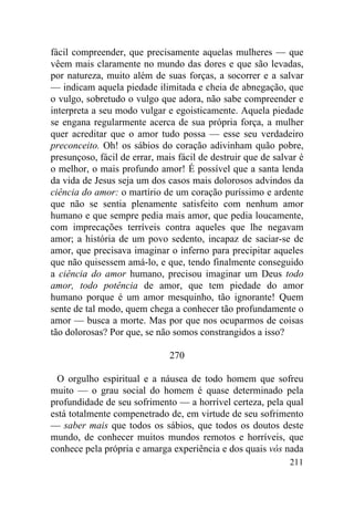 fácil compreender, que precisamente aquelas mulheres — que
vêem mais claramente no mundo das dores e que são levadas,
por natureza, muito além de suas forças, a socorrer e a salvar
— indicam aquela piedade ilimitada e cheia de abnegação, que
o vulgo, sobretudo o vulgo que adora, não sabe compreender e
interpreta a seu modo vulgar e egoisticamente. Aquela piedade
se engana regularmente acerca de sua própria força, a mulher
quer acreditar que o amor tudo possa — esse seu verdadeiro
preconceito. Oh! os sábios do coração adivinham quão pobre,
presunçoso, fácil de errar, mais fácil de destruir que de salvar é
o melhor, o mais profundo amor! É possível que a santa lenda
da vida de Jesus seja um dos casos mais dolorosos advindos da
ciência do amor: o martírio de um coração puríssimo e ardente
que não se sentia plenamente satisfeito com nenhum amor
humano e que sempre pedia mais amor, que pedia loucamente,
com imprecações terríveis contra aqueles que lhe negavam
amor; a história de um povo sedento, incapaz de saciar-se de
amor, que precisava imaginar o inferno para precipitar aqueles
que não quisessem amá-lo, e que, tendo finalmente conseguido
a ciência do amor humano, precisou imaginar um Deus todo
amor, todo potência de amor, que tem piedade do amor
humano porque é um amor mesquinho, tão ignorante! Quem
sente de tal modo, quem chega a conhecer tão profundamente o
amor — busca a morte. Mas por que nos ocuparmos de coisas
tão dolorosas? Por que, se não somos constrangidos a isso?

                               270

  O orgulho espiritual e a náusea de todo homem que sofreu
muito — o grau social do homem é quase determinado pela
profundidade de seu sofrimento — a horrível certeza, pela qual
está totalmente compenetrado de, em virtude de seu sofrimento
— saber mais que todos os sábios, que todos os doutos deste
mundo, de conhecer muitos mundos remotos e horríveis, que
conhece pela própria e amarga experiência e dos quais vós nada
                                                              211
 