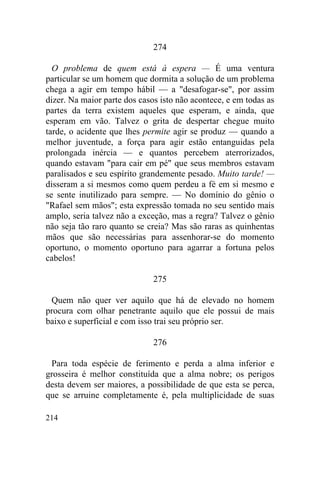 274

  O problema de quem está à espera — É uma ventura
particular se um homem que dormita a solução de um problema
chega a agir em tempo hábil — a "desafogar-se", por assim
dizer. Na maior parte dos casos isto não acontece, e em todas as
partes da terra existem aqueles que esperam, e ainda, que
esperam em vão. Talvez o grita de despertar chegue muito
tarde, o acidente que lhes permite agir se produz — quando a
melhor juventude, a força para agir estão entanguidas pela
prolongada inércia — e quantos percebem aterrorizados,
quando estavam "para cair em pé" que seus membros estavam
paralisados e seu espírito grandemente pesado. Muito tarde! —
disseram a si mesmos como quem perdeu a fé em si mesmo e
se sente inutilizado para sempre. — No domínio do gênio o
"Rafael sem mãos"; esta expressão tomada no seu sentido mais
amplo, seria talvez não a exceção, mas a regra? Talvez o gênio
não seja tão raro quanto se creia? Mas são raras as quinhentas
mãos que são necessárias para assenhorar-se do momento
oportuno, o momento oportuno para agarrar a fortuna pelos
cabelos!

                              275

 Quem não quer ver aquilo que há de elevado no homem
procura com olhar penetrante aquilo que ele possui de mais
baixo e superficial e com isso trai seu próprio ser.

                              276

 Para toda espécie de ferimento e perda a alma inferior e
grosseira é melhor constituída que a alma nobre; os perigos
desta devem ser maiores, a possibilidade de que esta se perca,
que se arruine completamente é, pela multiplicidade de suas

214
 