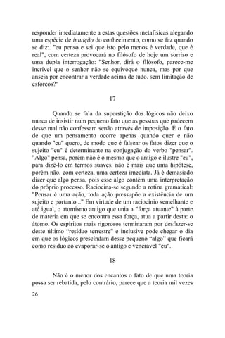 responder imediatamente a estas questões metafísicas alegando
uma espécie de intuição do conhecimento, como se faz quando
se diz:. "eu penso e sei que isto pelo menos é verdade, que é
real", com certeza provocará no filósofo de hoje um sorriso e
uma dupla interrogação: "Senhor, dirá o filósofo, parece-me
incrível que o senhor não se equivoque nunca, mas por que
anseia por encontrar a verdade acima de tudo. sem limitação de
esforços?"

                               17

         Quando se fala da superstição dos lógicos não deixo
nunca de insistir num pequeno fato que as pessoas que padecem
desse mal não confessam senão através de imposição. É o fato
de que um pensamento ocorre apenas quando quer e não
quando "eu" quero, de modo que é falsear os fatos dizer que o
sujeito "eu" é determinante na conjugação do verbo "pensar".
"Algo" pensa, porém não é o mesmo que o antigo e ilustre "eu",
para dizê-lo em termos suaves, não é mais que uma hipótese,
porém não, com certeza, uma certeza imediata. Já é demasiado
dizer que algo pensa, pois esse algo contém uma interpretação
do próprio processo. Raciocina-se segundo a rotina gramatical:
"Pensar é uma ação, toda ação pressupõe a existência de um
sujeito e portanto..." Em virtude de um raciocínio semelhante e
até igual, o atomismo antigo que unia a "força atuante" à parte
de matéria em que se encontra essa força, atua a partir desta: o
átomo. Os espíritos mais rigorosos terminaram por desfazer-se
deste último “resíduo terrestre" e inclusive pode chegar o dia
em que os lógicos prescindam desse pequeno “algo” que ficará
como resíduo ao evaporar-se o antigo e venerável "eu".

                               18

        Não é o menor dos encantos o fato de que uma teoria
possa ser rebatida, pelo contrário, parece que a teoria mil vezes
26
 