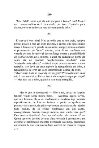 280

  "Mal! Mal! Como que ele não vai para a frente? Sim! Mas é
mal compreendido se é lamentado por isso. Caminha para
diante, como se estivesse para dar um grande salto."

                               281

  E crer-se-á em mim? Mas eu exijo que se me creia, sempre
pensei pouco e mal em mim mesmo, e apenas em casos muito
raros, à força e sem grande entusiasmo, sempre pronto a afastar
o pensamento de "mim" mesmo, sem fé no resultado em
virtude de uma invencível desconfiança contra a possibilidade
do conhecimento de si mesmo, a qual me reduziu ao ponto de
sentir até no conceito "conhecimento imediato" uma
“contradictio in adjecto" — isto é o que de mais certo sei a meu
respeito. Isto deve ser uma espécie de repugnância em mim, a
repugnância de crer em algo determinado acerca de mim. —
Talvez nisso tudo se esconda um enigma? Provavelmente, mas
não é para meu bico. Talvez isso traia a espécie a que pertenço?
— Mas não trai a mim, quanto a isso estou tranqüilo.

                               282

     Mas o que te aconteceu? — Não o sei, talvez as harpias
tenham voado sobre minha mesa. — Acontece agora, talvez,
que um homem cheio de moderação e cuidado seja tomado
repentinamente de loucura furiosa, a ponto de quebrar os
pratos, virar a mesa, de gritar e provocar escândalos, de injuriar
todo mundo, de se retirar finalmente em um canto,
envergonhado, furioso consigo mesmo, num canto para quê?
Para morrer famélico? Para ser sufocado pela memória? —
Quem sente os desejos de uma alma elevada é escrupuloso no
escolher e geralmente encontra preparada sua mesa, preparado
o alimento de que tem necessidade, correrá em todos os tempos
216
 