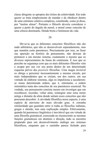 classe dirigente se apropria dos êxitos da coletividade. Em todo
querer se trata simplesmente de mandar e de obedecer dentro
de uma estrutura coletiva complexa, constituída, como já disse,
por "muitas almas". Portanto o filósofo deveria considerar o
querer a partir do ângulo da moral, a moral como conceito de
uma ciência dominante. Donde brota o fenômeno da vida.

                              20

     Dir-se-ia que os diferentes conceitos filosóficos não são
nada arbitrários, que não se desenvolvem separadamente, mas
que mantém certo parentesco. Precisamente por isso, ao fazer
sua aparição na história do pensamento, não deixam de
pertencer a um mesmo sistema, exatamente o mesmo que os
diversos representantes da fauna do continente. É isso que se
percebe na segurança com que os mais diferentes filósofos vêm
a ocupar por sua vez seu posto dentro de um determinado
esquema prévio das possíveis filosofias. Uma magia invisível
os obriga a percorrer incessantemente a mesmo circulo, por
mais independentes que se creiam, um dos outros, em sua
vontade de elaborar sistemas, algo os impulsiona a sucederem-
se numa determinada ordem, que é, entretanto, a ordem
sistemática inata dos conceitos de seu parentesco essencial. Na
verdade, seu pensamento consiste menos em investigar que em
reconhecer, recordar, voltar atrás, reintegrar uma zona muito
antiga e distante da alma donde saíram esses conceitos que não
procuram descobrir. A atividade filosófica nesse aspecto, é uma
espécie de atavismo do mais elevado grau. A estranha
similaridade que guardam entre si todas as filosofias indianas,
gregas e alemãs, tem uma explicação simples. Efetivamente,
quando há parentesco lingüística é inevitável que em virtude de
uma filosofia gramatical, exercendo no inconsciente as mesmas
funções gramaticais em domínio e direção, tudo se encontra
preparado para um desenvolvimento análogo aos sistemas
filosóficos, enquanto que o caminho parece fechado para
                                                             29
 