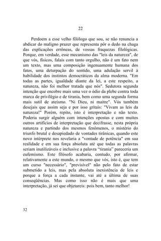 22

     Perdoem a esse velho filólogo que sou, se não renuncia a
abdicar do maligno prazer que representa pôr o dedo na chaga
das explicações errôneas, de vossas fraquezas filológicas.
Porque, em verdade, esse mecanismo das "leis da natureza", de
que vós, físicos, falais com tanto orgulho, não é um fato nem
um texto, mas uma composição ingenuamente humana dos
fatos, uma deturpação do sentido, uma adulação servil à
habilidade dos instintos democráticos da alma moderna. "Em
todas as partes, igualdade diante da lei, a este respeito, a
natureza, não foi melhor tratada que nós". Sedutora segunda
intenção que encobre mais uma vez o ódio da plebe contra toda
marca de privilégio e de tirania, bem como uma segunda forma
mais sutil de ateísmo. "Ni Dieu, ni maitre". Vós também
desejais que assim seja e por isso gritais: "Vivam as leis da
natureza!" Porém, repito, isto é interpretação e não texto.
Poderia surgir alguém com intenções opostas e com muitos
outros artifícios de interpretação que decifrasse, nesta própria
natureza e partindo dos mesmos fenômenos, o mistério do
triunfo brutal e desapiedado de vontades tirânicas, quando este
novo intérprete nos revelaria a "vontade de potência" em sua
realidade e em sua força absoluta até que todas as palavras
seriam inutilizáveis e inclusive a palavra “tirania” pareceria um
eufemismo. Este filósofo acabaria, contudo, por afirmar,
relativamente a este mundo, o mesmo que vós, isto é, que tem
um curso "necessário", "previsível" não pelo fato de estar
submetido a leis, mas pela absoluta inexistência de leis e
porque a força a cada instante, vai até a última de suas
conseqüências. Mas como isso não é mais que uma
interpretação, já sei que objetareis: pois bem, tanto melhor!




32
 