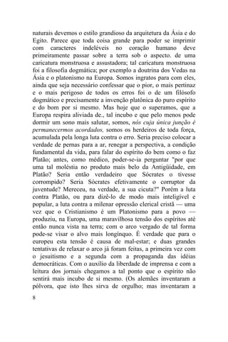 naturais devemos o estilo grandioso da arquitetura da Ásia e do
Egito. Parece que toda coisa grande para poder se imprimir
com caracteres indeléveis no coração humano deve
primeiramente passar sobre a terra sob o aspecto. de uma
caricatura monstruosa e assustadora; tal caricatura monstruosa
foi a filosofia dogmática; por exemplo a doutrina dos Vedas na
Ásia e o platonismo na Europa. Somos ingratos para com eles,
ainda que seja necessário confessar que o pior, o mais pertinaz
e o mais perigoso de todos os erros foi o de um filósofo
dogmático e precisamente a invenção platônica do puro espírito
e do bom por si mesmo. Mas hoje que o superamos, que a
Europa respira aliviada de., tal incubo e que pelo menos pode
dormir um sono mais salutar, somos, nós cuja única junção é
permanecermos acordados, somos os herdeiros de toda força,
acumulada pela longa luta contra o erro. Seria preciso colocar a
verdade de pernas para a ar, renegar a perspectiva, a condição
fundamental da vida, para falar do espírito do bem como o faz
Platão; antes, como médico, poder-se-ia perguntar "por que
uma tal moléstia no produto mais belo da Antigüidade, em
Platão? Seria então verdadeiro que Sócrates o tivesse
corrompido? Seria Sócrates efetivamente o corruptor da
juventude? Mereceu, na verdade, a sua cicuta?" Porém a luta
contra Platão, ou para dizê-lo de modo mais inteligível e
popular, a luta contra a milenar opressão clerical cristã — uma
vez que o Cristianismo é um Platonismo para a povo —
produziu, na Europa, uma maravilhosa tensão dos espíritos até
então nunca vista na terra; com o arco vergado de tal forma
pode-se visar o alvo mais longínquo. É verdade que para o
europeu esta tensão é causa de mal-estar; e duas grandes
tentativas de relaxar o arco já foram feitas, a primeira vez com
o jesuitismo e a segunda com a propaganda das idéias
democráticas. Com o auxílio da liberdade de imprensa e com a
leitura dos jornais chegamos a tal ponto que o espírito não
sentirá mais incubo de si mesmo. (Os alemães inventaram a
pólvora, que isto lhes sirva de orgulho; mas inventaram a
8
 