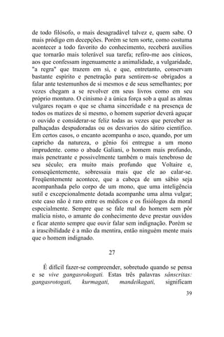de todo filósofo, o mais desagradável talvez e, quem sabe. O
mais pródigo em decepções. Porém se tem sorte, como costuma
acontecer a todo favorito do conhecimento, receberá auxílios
que tornarão mais tolerável sua tarefa; refiro-me aos cínicos,
aos que confessam ingenuamente a animalidade, a vulgaridade,
"a regra" que trazem em si, e que, entretanto, conservam
bastante espírito e penetração para sentirem-se obrigados a
falar ante testemunhos de si mesmos e de seus semelhantes; por
vezes chegam a se revolver em seus livros como em seu
próprio monturo. O cinismo é a única força sob a qual as almas
vulgares roçam o que se chama sinceridade e na presença de
todos os matizes de si mesmo, o homem superior deverá aguçar
o ouvido e considerar-se feliz todas as vezes que perceber as
palhaçadas despudoradas ou os desvarios do sátiro científico.
Em certos casos, o encanto acompanha o asco, quando, por um
capricho da natureza, o gênio foi entregue a um mono
imprudente. como o abade Galiani, o homem mais profundo,
mais penetrante e possivelmente também o mais tenebroso de
seu século; era muito mais profundo que Voltaire e,
conseqüentemente, sobressaia mais que ele ao calar-se.
Freqüentemente acontece, que a cabeça de um sábio seja
acompanhada pelo corpo de um mono, que uma inteligência
sutil e excepcionalmente dotada acompanhe uma alma vulgar;
este caso não é raro entre os médicos e os fisiólogos da moral
especialmente. Sempre que se fale mal do homem sem pôr
malícia nisto, o amante do conhecimento deve prestar ouvidos
e ficar atento sempre que ouvir falar sem indignação. Porém se
a irascibilidade é a mão da mentira, então ninguém mente mais
que o homem indignado.

                             27

    É difícil fazer-se compreender, sobretudo quando se pensa
e se vive gangasrokogati. Estas três palavras sânscritas:
gangasrotogati,      kurmagati,   mandeikagati,    significam
                                                           39
 