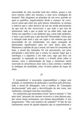 necessidade de uma inversão total dos valores, graças a um
novo retorno sobre nós mesmos, a uma nova sondagem do
homem? Não chegamos ao princípio de um novo período ao
qual se qualifica, negativamente desde o começo, de extra-
moral, posto que entre nós, pelo menos, imoralistas, se começa
a entrever que o valor decisivo de um ato reside precisamente
no que tem de não intencional, e que tudo o que tem de
intencional. tudo o que se pode ver ou saber dele, tudo que
forma sua superfície e sua epiderme que, como toda epiderme,
é mais o que oculta que o que desvela? Resumindo, vemos que
a intenção nada mais é que um signo e um sintoma que tem
necessidade de ser interpretado, um signo carregado de
demasiadas significações para ter uma única para ele.
Mantemos a opinião de que a moral, tal como foi concebida até
hoje, a moral das intenções foi um preconceito, um juízo
precipitado e provisório que a coloca no mesmo lugar que a
astrologia e a alquimia e em todo caso, algo que deve ser
superado. A superação da moral e a triunfo desta sobre si
mesma, seria a denominação da larga e misteriosa tarefa
reservada às consciências mais sutis e mais corretas e também
às malignas da atualidade, estas viventes pedras de toque da
alma.

                              33

  É irremediável: é necessário responsabilizar e julgar sem
piedade, os sentimentos de dedicação e sacrifício pelo próximo,
toda a moral da abnegação; com a estética da "concepção
desinteressada" pela qual a desvirilização da arte tenta, mui
sutilmente, conseguir uma boa consciência.
  Os sentimentos que pretendem existir "para os demais" e "não
para mim" possuem um encanto excessivo e uma dulçura que,
por serem muito insinuantes, nos tornam desconfiados. E nos
perguntamos: "Não será tentativa de sedução?" O fato de tais
sentimentos serem do agrado daqueles que os experimentam e
                                                            45
 