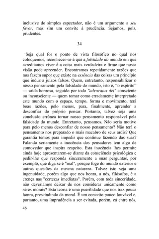 inclusive do simples espectador, não é um argumento a seu
favor, mas sim um convite à prudência. Sejamos, pois,
prudentes.

                             34

  Seja qual for o ponto de vista filosófico no qual nos
coloquemos, reconhecer-se-á que a falsidade do mundo em que
acreditamos viver é a coisa mais verdadeira e firme que nossa
visão pode apreender. Encontramos repetidamente razões que
nos fazem supor que existe na essência das coisas um princípio
que induz a juízos falsos. Quem, entretanto, responsabilizar o
nosso pensamento pela falsidade do mundo, isto é, “o espírito”
— saída honrosa, seguido por todo "advocatus dei" consciente
ou inconsciente — quem tomar como erradamente interpretado
este mundo com o espaço, tempo. forma e movimento, terá
boas razões, pelo menos, para, finalmente, aprender a
desconfiar do próprio pensar. Portanto, talvez seja uma
conclusão errônea tornar nosso pensamento responsável pela
falsidade do mundo. Entretanto, pensamos. Não seria motivo
para pelo menos desconfiar de nosso pensamento? Não terá o
pensamento nos preparado o mais macabro de seus ardis? Que
garantia temos para impedir que continue fazendo das suas?
Falando seriamente a inocência dos pensadores tem algo de
comovedor que inspira respeito. Esta inocência lhes permite
ainda hoje apresentarem-se diante da consciência psicológica e
pedir-lhe que responda sinceramente a suas perguntas, por
exemplo, que diga se é "real", porque foge do mundo exterior e
outras questões da mesma natureza. Talvez isto seja uma
ingenuidade, porém algo que nos honra, a nós, filósofos, é a
crença nas "certezas imediatas". Porém, com toda sinceridade,
não deveríamos deixar de nos considerar unicamente como
seres morais? Esta teoria é uma puerilidade que nos traz pouca
honra, prescindindo da moral. É um conceito pouco louvável e,
portanto, uma imprudência a ser evitada, porém, cá entre nós,
46
 