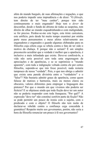 além do mundo burguês, de suas afirmações e negações, o que
nos poderia impedir uma imprudência e de dizer: "O filósofo,
tem direito de ter "mau caráter", porque tem sido
continuamente o mais enganado? Hoje tem o dever de
desconfiar, desde o fundo do abismo de todas as suspeitas, tem
direito de olhar ao mundo esquadrinhando-o com malignidade,
se for preciso. Perdoe-se-me este logro, esta triste caricatura,
este artifício, pois desde há muito tempo examinei por minha
parte meus pensamentos e meus afetos relativamente aos
enganadores e enganados e guardo algumas chibatadas para os
filósofos cuja cólera cega se rebela contra o fato de ter sido o
motivo da chalaça. E porque não o seriam? É um simples
preconceito acreditar que a verdade é melhor que a aparência, é
inclusive a mais infundada que existe. Deve-se confessá-lo, a
vida não seria possível sem toda uma engrenagem de
apreciações e de aparências, e se se suprimisse o "mundo
aparente", com toda a indignação voltada contra ele por certos
filósofos, supondo-se que isto fosse possível, nada restaria
tampouco de nossa "verdade". Pois, o que nos obriga a admitir
que exista uma parede divisória entre o “verdadeiro” e o
"falso"? Não bastaria admitir graus de aparência, como quem
falasse de matizes e harmonia, mais ou menos claros ou
obscuros, valores diferentes para empregar a linguagem dos
pintores? Por que o mundo em que vivemos não poderia ser
fictício? E se objetasse ainda que toda ficção deve ter um autor
não se poderia responder com toda franqueza; "Por quê?" A
expressão "deve ter" não constitui também parte da ficção? Não
se pode permitir um pouco de ironia com o sujeito, com o
predicado e com o objeto? O filósofo não tem razão de
declarar-se rebelde contra a confiança cega concedida à
gramática? Respeito muito aos governantes, porém, não seria a
hora da filosofia renunciar um pouco à fé nos governantes?




                                                             47
 