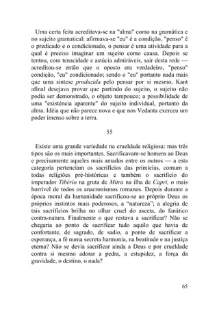 Uma certa feita acreditava-se na "alma" como na gramática e
no sujeito gramatical: afirmava-se "eu" é a condição, "penso" é
o predicado e o condicionado, o pensar é uma atividade para a
qual é preciso imaginar um sujeito como causa. Depois se
tentou, com tenacidade e astúcia admiráveis, sair desta rede —
acreditou-se então que o oposto era verdadeiro, "penso"
condição, "eu" condicionado; sendo o "eu" portanto nada mais
que uma síntese produzida pelo pensar por si mesmo, Kant
afinal desejava provar que partindo do sujeito, o sujeito não
podia ser demonstrado, o objeto tampouco; a possibilidade de
uma "existência aparente" do sujeito individual, portanto da
alma. Idéia que não parece nova e que nos Vedanta exerceu um
poder imenso sobre a terra.

                              55

  Existe uma grande variedade na crueldade religiosa: mas três
tipos são os mais importantes. Sacrificavam-se homens ao Deus
e precisamente aqueles mais amados entre os outros — a esta
categoria pertenciam os sacrifícios das primícias, comum a
todas religiões pré-históricas e também o sacrifício do
imperador Tibério na gruta de Mitra na ilha de Capri, o mais
horrível de todos os anacronismos romanos. Depois durante a
época moral da humanidade sacrificou-se ao próprio Deus os
próprios instintos mais poderosos, a “natureza”; a alegria de
tais sacrifícios brilha no olhar cruel do asceta, do fanático
contra-natura. Finalmente o que restava a sacrificar? Não se
chegaria ao ponto de sacrificar tudo aquilo que havia de
confortante, de sagrado, de sadio, a ponto de sacrificar a
esperança, a fé numa secreta harmonia, na beatitude e na justiça
eterna? Não se devia sacrificar ainda a Deus e por crueldade
contra si mesmo adorar a pedra, a estupidez, a força da
gravidade, o destino, o nada?



                                                             65
 