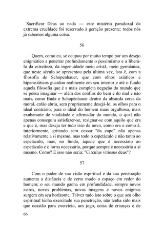 Sacrificar Deus ao nada — este mistério paradoxal da
extrema crueldade foi reservado à geração presente: todos nós
já sabemos alguma coisa.

                              56

     Quem, como eu, se ocupou por muito tempo por um desejo
enigmático a penetrar profundamente o pessimismo e a liberá-
lo da estreiteza, da ingenuidade meio cristã, meio germânica,
que neste século se apresentou pela última vez, isto é, com a
filosofia de Schopenhauer, que com olhos asiáticos e
hiperasiáticos guardou realmente em seu interior e até o fundo
aquela filosofia que é a mais completa negação do mundo que
se possa imaginar — além dos confins do bem e do mal e não
mais, como Buda e Schopenhauer dentro da absurda cerca da
moral, então abriu, sem propriamente desejá-lo, os olhos para o
ideal contrário, para o ideal do homem mais orgulhoso, mais
exuberante de vitalidade e afirmador do mundo, o qual não
apenas conseguiu satisfazer-se, resignar-se com aquilo que era
e que é, mas deseja ter tudo isso de novo, como era e como é,
interiormente, gritando sem cessar "da capo" não apenas
relativamente a si mesmo, mas todo o espetáculo e não tanto ao
espetáculo, mas, no fundo, àquele que é necessário ao
espetáculo e o torna necessário, porque sempre é necessário a si
mesmo. Como? E isso não seria: "Circulus vitiosus deus"?

                              57

     Com o poder de sua visão espiritual e da sua penetração
aumenta a distância e de certo modo o espaço em redor do
homem; o seu mundo ganha em profundidade, sempre novos
astros, novos problemas, novas imagens e novos enigmas
surgem em seu horizonte. Talvez tudo isto sobre o que seu olho
espiritual tenha exercitado sua penetração, não tenha sido mais
que ocasião para exercício, um jogo, coisa de crianças e de
66
 