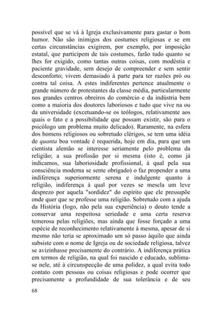 possível que se vá à Igreja exclusivamente para gastar o bom
humor. Não são inimigos dos costumes religiosas e se em
certas circunstâncias exigirem, por exemplo, por imposição
estatal, que participem de tais costumes, farão tudo quanto se
lhes for exigido, como tantas outras coisas, com modéstia e
paciente gravidade, sem desejo de compreender e sem sentir
desconforto; vivem demasiado à parte para ter razões pró ou
contra tal coisa. A estes indiferentes pertence atualmente o
grande número de protestantes da classe média, particularmente
nos grandes centros obreiros do comércio e da indústria bem
como a maioria dos doutores laboriosos e tudo que vive na ou
da universidade (excetuando-se os teólogos, relativamente aos
quais o fato e a possibilidade que possam existir, são para o
psicólogo um problema muito delicado). Raramente, na esfera
dos homens religiosos ou sobretudo clérigos, se tem uma idéia
de quanta boa vontade é requerida, hoje em dia, para que um
cientista alemão se interesse seriamente pelo problema da
religião; a sua profissão por si mesma (isto é, como já
indicamos, sua laboriosidade profissional, à qual pela sua
consciência moderna se sente obrigado) o faz propender a uma
indiferença superiormente serena e indulgente quanto à
religião, indiferença à qual por vezes se mescla um leve
desprezo por aquela "sordidez" do espírito que ele pressupõe
onde quer que se professe uma religião. Sobretudo com a ajuda
da História (logo, não pela sua experiência) o douto tende a
conservar uma respeitosa seriedade e uma certa reserva
temerosa pelas religiões, mas ainda que fosse forçado a uma
espécie de reconhecimento relativamente à mesma, apesar de si
mesmo não teria se aproximado um só passo àquilo que ainda
subsiste com o nome de Igreja ou de sociedade religiosa, talvez
se avizinhasse precisamente do contrário. A indiferença prática
em termos de religião, na qual foi nascido e educado, sublima-
se nele, até à circunspecção de uma polidez, a qual evita todo
contato com pessoas ou coisas religiosas e pode ocorrer que
precisamente a profundidade de sua tolerância e de seu
68
 
