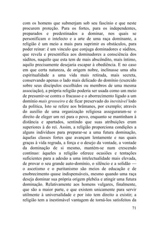com os homens que submerjam sob seu fascínio e que neste
procurem proteção. Para os fortes, para os independentes,
preparados e predestinados a dominar, nos quais se
personificam o intelecto e a arte de uma raça dominante, a
religião é um meio a mais para suprimir os obstáculos, para
poder reinar: é um vinculo que conjuga dominadores e súditos,
que revela e presentifica aos dominadores a consciência dos
súditos, naquilo que esta tem de mais abscôndito, mais íntimo,
aquilo precisamente desejaria escapar à obediência. E no caso
em que certa natureza, de origem nobre, inclinasse uma alta
espiritualidade a uma vida mais retirada, mais secreta,
conservando apenas o lado mais delicado do domínio (exercido
sobre seus discípulos escolhidos ou membros de uma mesma
associação), a própria religião poderia ser usada como um meio
de presumir-se contra o fracasso e o aborrecimento ligado a um
domínio mais grosseiro e de ficar preservado do inevitável lodo
da política, Isto se refere aos brâmanes, por exemplo; através
do auxílio de uma organização religiosa asseguraram-se o
direito de eleger um rei para o povo, enquanto se mantinham à
distância e apartados, sentindo que suas atribuições eram
superiores à do rei. Assim, a religião proporciona condições a
alguns indivíduos para preparar-se a uma futura dominação,
àquelas classes fortes que avançam lentamente e nas quais
graças à vida regrada, a força e o desejo da vontade, a vontade
da dominação de si mesmo, mantém-se num crescendo
contínuo: àqueles a religião oferece ocasiões e tentações
suficientes para a adesão a uma intelectualidade mais elevada,
de provar o seu grande auto-domínio, o silêncio e a solidão —
o ascetismo e o puritanismo são meios de educação e de
enobrecimento quase indispensáveis, mesmo quando uma raça
deseja dominar sua própria origem plebéia e atingir uma futura
dominação. Relativamente aos homens vulgares, finalmente,
que são a maior parte, e que existem unicamente para servir
utilmente à universalidade e por isto tem direito a existir; a
religião tem a inestimável vantagem de torná-los satisfeitos da
                                                            71
 