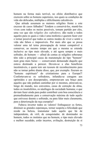 homem na forma mais terrível, no efeito distributivo que
exercem sobre os homens superiores, nos quais as condições de
vida são delicadas, múltiplas e dificilmente calculáveis.
  Que atitude assumem as maiores religiões frente a este
excesso de casos falhados? Tendem a conservá-los, mantê-los
vivos com todos os meios possíveis, tomam partido por eles,
uma vez que são religiões dos sofredores, dão razão a todos
aqueles para os quais a vida é uma moléstia e querem fazer crer
e tornar possível que todos os outros modos de viver e sentir a
vida são falsos e impossíveis. Por mais alto que se possa
valorar uma tal terna preocupação de tomar compatível e
conservar, ao mesmo tempo em que a mesma se estende
inclusive ao tipo mais elevado, e até agora sempre o mais
sofredor, do homem — afinal de contas as religiões soberanas
têm sido a principal causa da manutenção do tipo "homem"
num grau mais baixo — conservaram demasiado daquilo que
estava destinado a perecer. Devem-se a elas benefícios
inestimáveis, e quem tem um tesouro de reconhecimento para
não se tornar pobre diante disso, que, por exemplo. fizeram os
"homens espirituais" do cristianismo para a Europa?!
Confortavam-se os sofredores, infundia-se coragem aos
oprimidos e aos desesperados, emprestavam seu braço para
aqueles que não podiam caminhar por si mesmos, atiravam-se,
longe do mundo, nos conventos, casas de correção da alma,
todos os insatisfeitos, os náufragos da sociedade humana; o que
deviam fazer ainda para poder contribuir com boa consciência e
premeditadamente para a conservação máxima de tudo aquilo
que estivesse doente e sofrendo, ou para falar mais claramente,
para a deterioração da raça européia?
     Faltava inverter todos os valores! Enfraquecer os fortes,
diminuir as grandes esperanças, tornar suspeita a felicidade que
reside na beleza, transmutar tudo aquilo que há de
independente, de viril, de conquistador. de dominador no
homem, todos os instintos que no homem, o tipo mais elevado
e melhor sucedido, estão incertos, aviltação, destruição de si
                                                             73
 