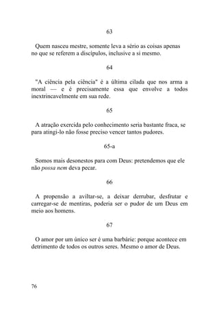 63

 Quem nasceu mestre, somente leva a sério as coisas apenas
no que se referem a discípulos, inclusive a si mesmo.

                              64

  "A ciência pela ciência" é a última cilada que nos arma a
moral — e é precisamente essa que envolve a todos
inextrincavelmente em sua rede.

                              65

 A atração exercida pelo conhecimento seria bastante fraca, se
para atingi-lo não fosse preciso vencer tantos pudores.

                             65-a

 Somos mais desonestos para com Deus: pretendemos que ele
não possa nem deva pecar.

                              66

 A propensão a aviltar-se, a deixar derrubar, desfrutar e
carregar-se de mentiras, poderia ser o pudor de um Deus em
meio aos homens.

                              67

 O amor por um único ser é uma barbárie: porque acontece em
detrimento de todos os outros seres. Mesmo o amor de Deus.




76
 