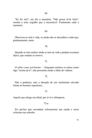 68

  "Eu fiz isto", me diz a memória. "Não posso tê-lo feito",
sustém a meu orgulho que é inexorável. Finalmente cede a
memória.

                               69

  Observou-se mal a vida, se ainda não se descobriu a mão que,
piedosamente, mata.

                               70

  Quando se tem caráter ainda se tem na vida a própria aventura
típica, que sempre se renova.

                               71

  O sábio como astrônomo — Enquanto sentires os astros como
algo "acima de ti", não possuirás ainda o olhar do vidente.

                               72

  Não a potência, mas a duração de um sentimento elevado
forma os homens superiores.

                               73

Aquele que atinge seu ideal, por si só o ultrapassa.

                              73-a

 Eis pavões que escondem zelosamente sua cauda e nisso
colocam sua soberba.

                                                            77
 